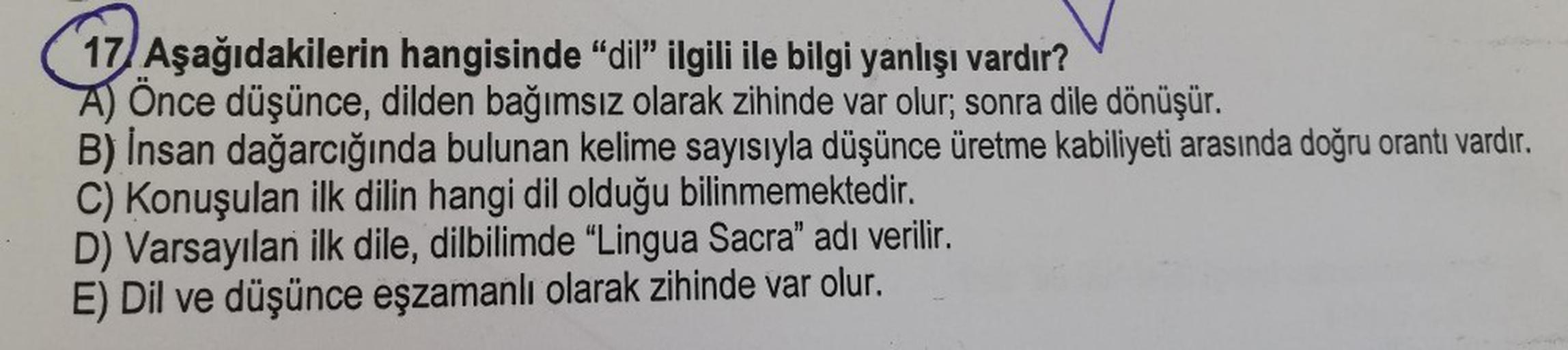 17/ Aşağıdakilerin hangisinde "dil" ilgili ile bilgi yanlışı vardır?
A) Önce düşünce, dilden bağımsız olarak zihinde var olur; sonra dile dönüşür.
B) İnsan dağarcığında bulunan kelime sayısıyla düşünce üretme kabiliyeti arasında doğru orantı vardır.
C) Kon