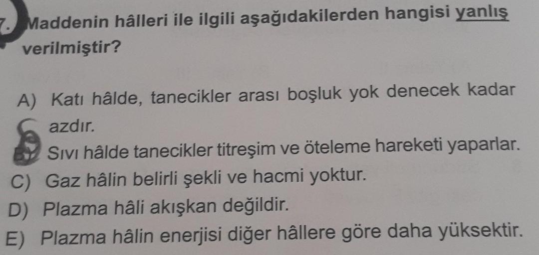 Maddenin hâlleri ile ilgili aşağıdakilerden hangisi yanlış
verilmiştir?
A) Katı hâlde, tanecikler arası boşluk yok denecek kadar
azdır.
Sivi hâlde tanecikler titreşim ve öteleme hareketi yaparlar.
C) Gaz hâlin belirli şekli ve hacmi yoktur.
D) Plazma hâli 