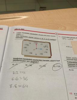 ESTI
9.
LGS/8. SINIF
Leyla, kareköklü sayılardan oluşan bir saat tasarla-
mıştır.
Bazı kareköklü sayılar yerine A, B, C ve D harflerini
yazmıştır.
√100
A)√4
√81
C
A
2.2=4
6.6=36
8.8=64
√49
√144
√T
D √25
vy
√9
√16
Aşağıdaki kareköklü sayılardan hangisi. verine harf
yazılanlardan biri değildir?
B) √36
B
C) 64
11. a ve b birer gerçek sa
√a·b avb'dir.
b) √125
6√24 cm
Kenar uzunlu
şeklinde faya
Kullanabile
kaplayan b
fayansın a
A) 24
12. av
-
av