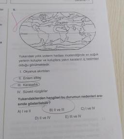 lar
SI
a
9.
Ekvator
20
10⁰
0⁰
30
D) II ve IV
9.20
-10-
Yukarıdaki yıllık izoterm haritası incelendiğinde en soğuk
yerlerin kutuplar ve kutuplara yakın karaların iç kesimleri
olduğu görülmektedir.
B) II ve III
30⁰
1. Okyanus akıntıları
II. Enlem etkisi
III. Karasallik
IV. Sürekli rüzgârlar
Yukarıdakilerden hangileri bu durumun nedenleri ara-
sında gösterilebilir?
A) I ve II
E) III ve IV
C) I ve IV
