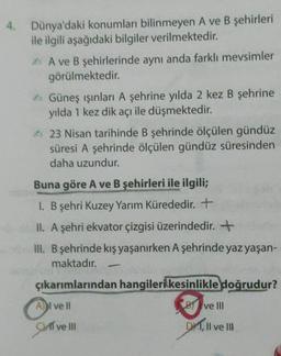 4. Dünya'daki konumları bilinmeyen A ve B şehirleri
ile ilgili aşağıdaki bilgiler verilmektedir.
A ve B şehirlerinde aynı anda farklı mevsimler
görülmektedir.
Güneş ışınları A şehrine yılda 2 kez B şehrine
yılda 1 kez dik açı ile düşmektedir.
A 23 Nisan tarihinde B şehrinde ölçülen gündüz
süresi A şehrinde ölçülen gündüz süresinden
daha uzundur.
Buna göre A ve B şehirleri ile ilgili;
1. B şehri Kuzey Yarım Kürededir. +
II. A şehri ekvator çizgisi üzerindedir. +
III. B şehrinde kış yaşanırken A şehrinde yaz yaşan-
maktadır.
çıkarımlarından hangileri kesinlikle doğrudur?
BY ve III
Al ve ll
D, II ve III
if ve III
gaf ve