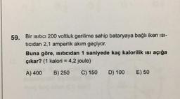 59. Bir ısıtıcı 200 voltluk gerilime sahip bataryaya bağlı iken ısı-
tıcıdan 2,1 amperlik akım geçiyor.
Buna göre, Isıtıcıdan 1 saniyede kaç kalorilik ısı açığa
çıkar? (1 kalori = 4,2 joule)
A) 400
B) 250
C) 150
D) 100
E) 50