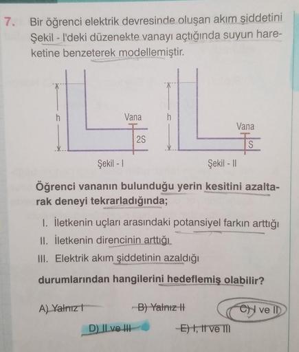 7.
Bir öğrenci elektrik devresinde oluşan akım şiddetini
Şekill'deki düzenekte vanayı açtığında suyun hare-
ketine benzeterek modellemiştir.
Vana
A) Yalnız
2S
Şekil - 1
Şekil - II
Öğrenci vananın bulunduğu yerin kesitini azalta-
rak deneyi tekrarladığında;