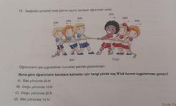 12. Aşağıdaki görselde halat çekme oyunu oynayan öğrenciler vardır.
20N
20N
20N
Bati
30N
P
Doğu
20N
20N
Öğrencilerin ipe uyguladıkları kuvvetler şekilde gösterilmiştir.
Buna göre öğrencilerin berabere kalmaları için hangi yönde kaç N'luk kuvvet uygulanması gerekir?
A) Batı yönünde 20 N
B) Doğu yönünde 10 N
C) Doğu yönünde 20 N
D) Batı yönünde 10 N
Cevap: B