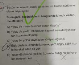 2
Sürtünme kuvveti; statik sürtünme ve kinetik sürtünme
olarak ikiye ayrılır.
Buna göre, aşağıdakilerin hangisinde kinetik sürtün-
me etkilidir?
A) Yatay bir masa üzerinde duran kitap
B) Yatay bir yolda, tekerlekleri kaymaksızın düzgün ola-
rak hızlanan otomobil
C) Yatay bir yolda kaymadan yürüyen öğrenci
a
DEğik düzlem üzerinde kayarak, yere doğru sabit hız-
la hareket eden bir yük
E) Yatay düzlemde, belli bir kuvvetle itildiği hâlde hare-
ket etmeyen koli
X
