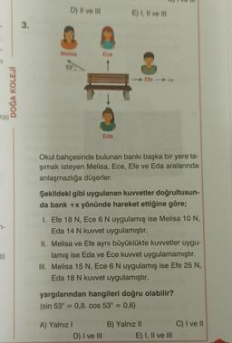 n
DOĞA KOLEJİ
t(s)
III
3.
D) II ve III
Melisa
53°
Ece
Eda
E) I, II ve III
Okul bahçesinde bulunan bankı başka bir yere ta-
şımak isteyen Melisa, Ece, Efe ve Eda aralarında
anlaşmazlığa düşerler.
Şekildeki gibi uygulanan kuvvetler doğrultusun-
da bank +x yönünde hareket ettiğine göre;
A) Yalnız I
Efe ----->> +%
I. Efe 18 N, Ece 6 N uygulamış ise Melisa 10 N,
Eda 14 N kuvvet uygulamıştır.
D) I ve III
II. Melisa ve Efe aynı büyüklükte kuvvetler uygu-
lamış ise Eda ve Ece kuvvet uygulamamıştır.
III. Melisa 15 N, Ece 6 N uygulamış ise Efe 25 N,
Eda 18 N kuvvet uygulamıştır.
yargılarından hangileri doğru olabilir?
(sin 53° = 0,8. cos 53° = 0,6)
B) Yalnız II
E) I, II ve III
C) I ve II