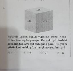 9.
-17
-19
-13
Yukarıda verilen küpün yüzlerine ardışık nega-
tif tek tam sayılar yazılıyor. Karşılıklı yüzlerdeki
sayıların toplamı eşit olduğuna göre, -13 yazılı
yüzün karşındaki yüze hangi sayı yazılmıştır?
B) -15
C) -21
D) -23