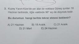 3. Kuzey Yarım Küre'de yer alan bir noktaya Güneş ışınları 18
Haziran tarihinde, öğle vaktinde 90° açı ile düşmek-tedir.
Bu durumun hangi tarihte tekrar etmesi beklenir?
A) 21 Haziran
B) 18 Aralık
D) 21 Mart
C) 21 Aralık
E) 24 Haziran