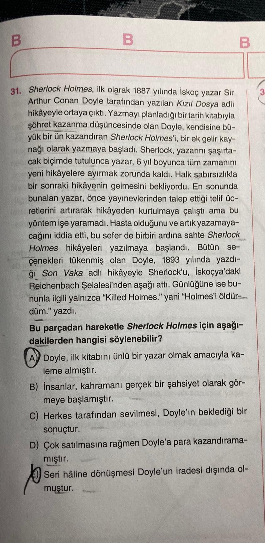 B
B
B
31. Sherlock Holmes, ilk olarak 1887 yılında İskoç yazar Sir
Arthur Conan Doyle tarafından yazılan Kızıl Dosya adlı
hikâyeyle ortaya çıktı. Yazmayı planladığı bir tarih kitabıyla
şöhret kazanma düşüncesinde olan Doyle, kendisine bü-
yük bir ün kazand