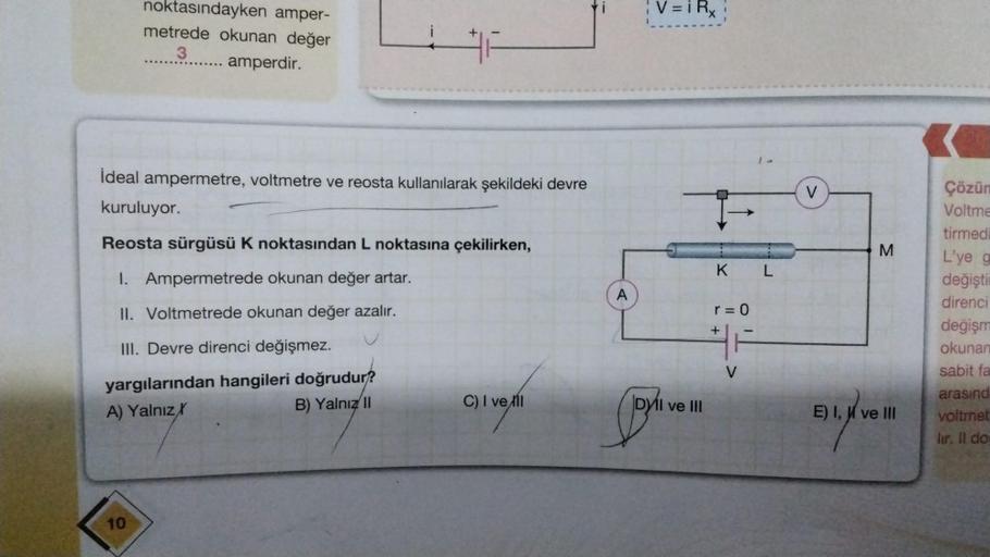 noktasındayken amper-
metrede okunan değer
3
amperdir.
10
#F
İdeal ampermetre, voltmetre ve reosta kullanılarak şekildeki devre
kuruluyor.
Reosta sürgüsü K noktasından L noktasına çekilirken,
I. Ampermetrede okunan değer artar.
II. Voltmetrede okunan değer