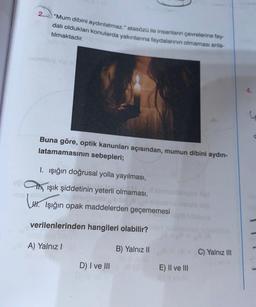 2.
"Mum dibini aydınlatmaz." atasözü ile insanların çevrelerine fay-
dalı oldukları konularda yakınlarına faydalarının olmaması anla-
tılmaktadır.
Buna göre, optik kanunları açısından, mumun dibini aydın-
latamamasının sebepleri;
I. ışığın doğrusal yolla yayılması,
ışık şiddetinin yeterli olmaması,
snugubio
H. Işığın opak maddelerden geçememesi
verilenlerinden hangileri olabilir?
A) Yalnız I
B) Yalnız II
D) I ve III
E) II ve III
C) Yalnız III