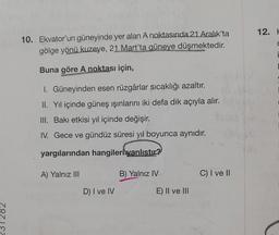 10. Ekvator'un güneyinde yer alan A noktasında 21 Aralık'ta
gölge yönü kuzeye, 21 Mart'ta güneye düşmektedir.
Buna göre A noktası için,
I. Güneyinden esen rüzgârlar sıcaklığı azaltır.
II. Yıl içinde güneş ışınlarını iki defa dik açıyla alır.
III. Bakı etkisi yıl içinde değişir.
IV. Gece ve gündüz süresi yıl boyunca aynıdır.
yargılarından hangileri yanlıstır?
A) Yalnız III
D) I ve IV
B) Yalnız IV
E) II ve III
C) I ve II
12. H