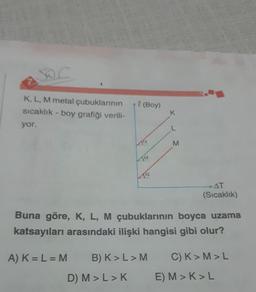 SO
K, L, M metal çubuklarının
sıcaklık - boy grafiği verili-
yor.
A) K = L = M
Al (Boy)
Ja
D) M > L > K
Ja
a
K
L
M
Buna göre, K, L, M çubuklarının boyca uzama
katsayıları arasındaki ilişki hangisi gibi olur?
AT
(Sıcaklık)
B) K> L > M C) K>M>L
E) M> K>L