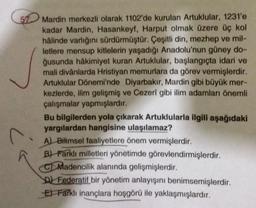 51 Mardin merkezli olarak 1102'de kurulan Artuklular, 1231'e
kadar Mardin, Hasankeyf, Harput olmak üzere üç kol
hâlinde varlığını sürdürmüştür. Çeşitli din, mezhep ve mil-
letlere mensup kitlelerin yaşadığı Anadolu'nun güney do-
ğusunda hâkimiyet kuran Artuklular, başlangıçta idari ve
mali divânlarda Hristiyan memurlara da görev vermişlerdir.
Artuklular Dönemi'nde Diyarbakır, Mardin gibi büyük mer-
kezlerde, ilim gelişmiş ve Cezerî gibi ilim adamları önemli
çalışmalar yapmışlardır.
C
Bu bilgilerden yola çıkarak Artuklularla ilgili aşağıdaki
yargılardan hangisine ulaşılamaz?
A) Bilimsel faaliyetlere önem vermişlerdir.
B) Farklı milletleri yönetimde görevlendirmişlerdir.
CMadencilik alanında gelişmişlerdir.
Federatif bir yönetim anlayışını benimsemişlerdir.
E Farklı inançlara hoşgörü ile yaklaşmışlardır.