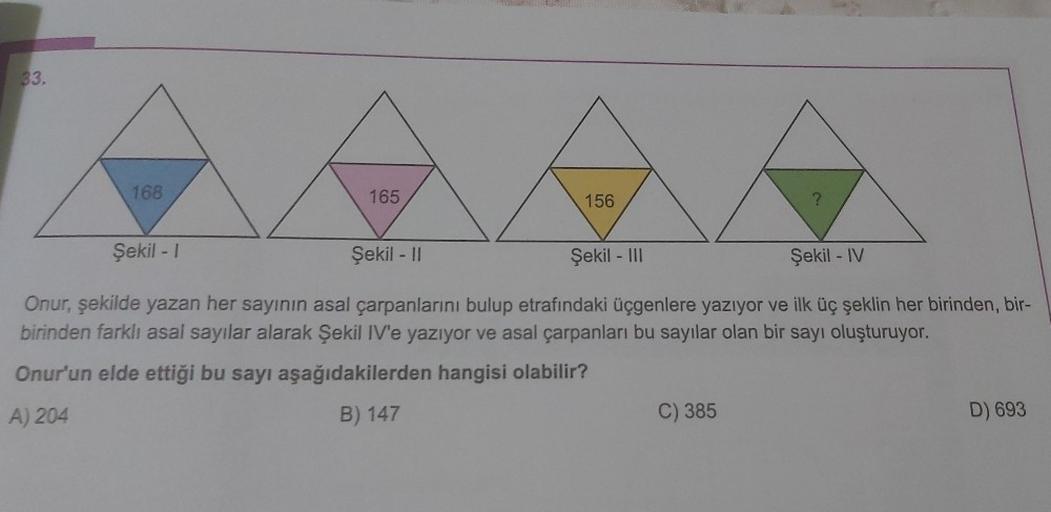 33.
168
Şekil - 1
165
156
Şekil - III
?
Şekil - II
Şekil - IV
Onur, şekilde yazan her sayının asal çarpanlarını bulup etrafındaki üçgenlere yazıyor ve ilk üç şeklin her birinden, bir-
birinden farklı asal sayılar alarak Şekil IV'e yazıyor ve asal çarpanlar