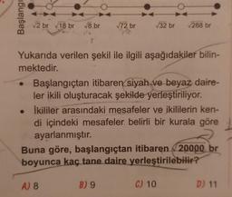 Başlangı
√2 br √18 br √8,br √72 br
Yukarıda verilen şekil ile ilgili aşağıdakiler bilin-
mektedir.
√32 br √288 br
Başlangıçtan itibaren siyah ve beyaz daire-
ler ikili oluşturacak şekilde yerleştiriliyor.
İkililer arasındaki mesafeler ve ikililerin ken-
di içindeki mesafeler belirli bir kurala göre
ayarlanmıştır.
Buna göre, başlangıçtan itibaren 20000 br
boyunca kaç tane daire yerleştirilebilir?
A) 8
B) 9
C) 10
D) 11