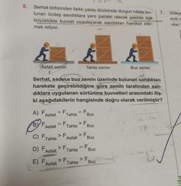 5. Serhat birbirinden farklı yatay düzlemde durgun hâlde bu-
lunan özdeş sandıklara yere paralel olacak şekilde eşit
büyüklükte kuvvet uygulayarak sandıkları hareket ettir-
mek istiyor.
Asfalt zemin
A) F
BYF,
Asfalt
Serhat, sadece buz zemin üzerinde bulunan sandıkları
harekete geçirebildiğine göre zemin tarafından san-
dıklara uygulanan sürtünme kuvvetleri arasındaki iliş-
ki aşağıdakilerin hangisinde doğru olarak verilmiştir?
Asfalt
C) F,
Tahta
D) F,
Asfalt
E) F
Asfalt
= F. = F₁
Tahta
> F
= F. > F
Tahta
Asfalt
> F
Tahta zemin
Tahta
> F
Tahta
Buz
Buz
> F.
Buz
= F₁
Buz
Buz zemin
Buz
7.
#
Süley
evin s
olan
by!