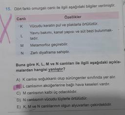 15. Dört farklı omurgalı canlı ile ilgili aşağıdaki bilgiler verilmiştir.
X
Canlı
K
L
Özellikler
Vücudu keratin pul ve plaklarla örtülüdür.
Yavru bakımı, kanat yapısı ve süt bezi bulunmak-
tadır.
M
Metamorfoz geçirebilir.
N Zarlı diyaframa sahiptir.
Buna göre K, L, M ve N canlıları ile ilgili aşağıdaki açıkla-
malardan hangisi yanlıştır?
A) K canlısı soğukkanlı olup sürüngenler sınıfında yer alır.
B) L canlısının akciğerlerine bağlı hava keseleri vardır.
C) M canlısının kalbi üç odacıklıdır.
D) N canlısının vücudu tüylerle örtülüdür.
E) K, M ve N canlılarının olgun alyuvarları çekirdeklidir.