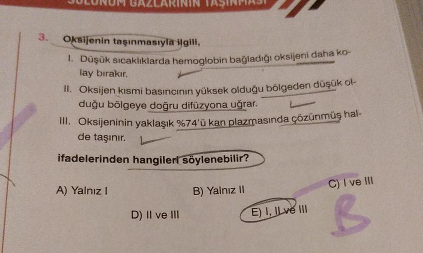 3.
Oksijenin taşınmasıyla ilgili,
1. Düşük sıcaklıklarda hemoglobin bağladığı oksijeni daha ko-
lay bırakır.
II. Oksijen kısmi basıncının yüksek olduğu bölgeden düşük ol-
duğu bölgeye doğru difüzyona uğrar.
III. Oksijeninin yaklaşık %74'ü kan plazmasında ç