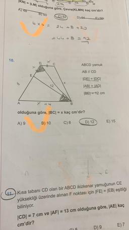 10.
S
KNI
= |LM| olduğuna göre, Çevre(KLMN) kaç cm'dir?
A) 48
A
L
B) 50
x
6x4 = 24 +8+20
244+8 = 22
12
C) 52
B) 10
D)-64
B
olduğuna göre, |BC| = x kaç cm'dir?
A) 9
C) 8
M
ABCD yamuk
AB // CD
|DE| = |DC|
|AB| = |AD|
|BE|=12 cm
C15
E) 56
D) 12
E) 15
11 Kısa tabanı CD olan bir ABCD ikizkenar yamuğunun CE
yüksekliği üzerinde alınan F noktası için |FE| = |EB| eşitliği
biliniyor.
C
|CD| = 7 cm ve |AF| = 13 cm olduğuna göre, |AE| kaç
cm'dir?
D) 9
E) 7