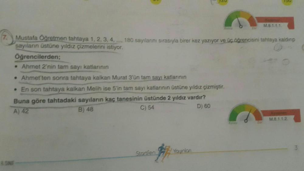 7. Mustafa Öğretmen tahtaya 1, 2, 3, 4,.... 180 sayılarını sırasıyla birer kez yazıyor ve üç öğrencisini tahtaya kaldırıp
sayıların üstüne yıldız çizmelerini istiyor.
Öğrencilerden;
• Ahmet 2'nin tam sayı katlarının
• Ahmet'ten sonra tahtaya kalkan Murat 3