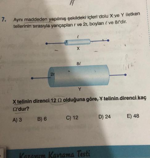 7.
Aynı maddeden yapılmış şekildeki içleri dolu X ve Y iletken
tellerinin sırasıyla yarıçapları r ve 2r, boyları & ve 8l'dir.
2r
B) 6
l
X
8l
Y
X telinin direnci 122 olduğuna göre, Y telinin direnci kaç
S'dur?
A) 3
C) 12
Kazanım Kavrama Testi
D) 24
E) 48