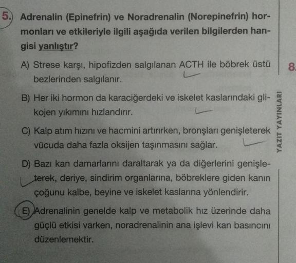 5.) Adrenalin (Epinefrin) ve Noradrenalin (Norepinefrin) hor-
monları ve etkileriyle ilgili aşağıda verilen bilgilerden han-
gisi yanlıştır?
A) Strese karşı, hipofizden salgılanan ACTH ile böbrek üstü
bezlerinden salgılanır.
L
B) Her iki hormon da karaciğe