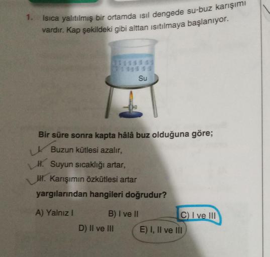 1. Isıca yalıtılmış bir ortamda isil dengede su-buz karışımı
vardır. Kap şekildeki gibi alttan ısıtılmaya başlanıyor.
11111 01
Su
Bir süre sonra kapta hâlâ buz olduğuna göre;
Buzun kütlesi azalır,
H. Suyun sıcaklığı artar,
H. Karışımın özkütlesi artar
yarg