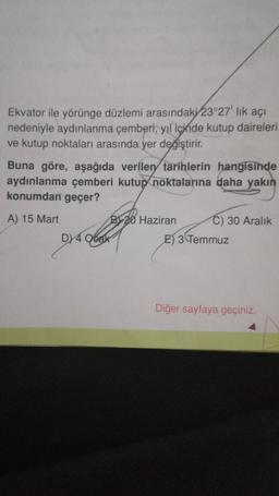 Ekvator ile yörünge düzlemi arasındaki 23°27' lık açı
nedeniyle aydınlanma çemberi, yıl içinde kutup daireleri
ve kutup noktaları arasında yer değiştirir.
Buna göre, aşağıda verilen tarihlerin hangisinde
aydınlanma çemberi kutup noktalarına daha yakın
konumdan geçer?
A) 15 Mart
B20 Haziran
DY4 Ocak
C) 30 Aralık
E) 3 Temmuz
Diğer sayfaya geçiniz.