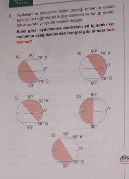 6. Aydınlanma dairesinin teğet geçtiği enlemler eksen
eğikliğine bağlı olarak kutup daireleri ile kutup nokta-
ları arasında yıl içinde sürekli değişir.
Buna göre, aydınlanma dairesinin yıl içindeki ko-
numunun aşağıdakilerden hangisi gibi olması bek-
lenmez?
A)
C)
90°
90°
90°
90°
70° K
10°
70° G
55° K
10°
55° G
E)
90°
90°
B)
D)
80° K
10°
80° G
90°
90°
90°
90°
75° K
0°
75° G
10°
els
Yayınlar