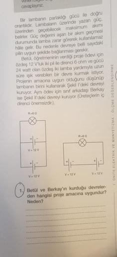 ver
cevaplayınız.
Bir lambanın parlaklığı gücü ile doğru
orantılıdır. Lambaların üzerinde yazan güç,
üzerinden geçebilecek maksimum akımı
belirler. Güç değerini aşan bir akım geçmesi
durumunda lamba zarar görerek kullanılamaz
hâle gelir. Bu nedenle devreye