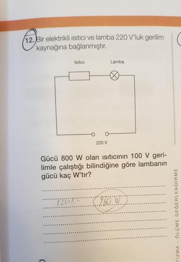 12. Bir elektrikli Isıtıcı ve lamba 220 V'luk gerilim(
kaynağına bağlanmıştır.
Isıtıcı
220 V
Lamba
Gücü 800 W olan ısıtıcının 100 V geri-
limle çalıştığı bilindiğine göre lambanın
gücü kaç W'tır?
"720-8 (960W" =
ÖLÇME DEĞERLENDİRME
TIZMA