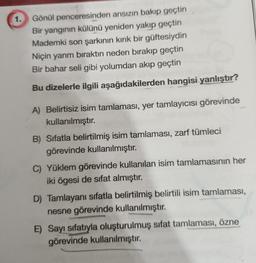 1. Gönül
penceresinden ansızın bakıp geçtin
Bir yangının külünü yeniden yakıp geçtin
Mademki son şarkının kırık bir güftesiydin
Niçin yarım bıraktın neden bırakıp geçtin
Bir bahar seli gibi yolumdan akıp geçtin
Bu dizelerle ilgili aşağıdakilerden hangisi yanlıştır?
A) Belirtisiz isim tamlaması, yer tamlayıcısı görevinde
kullanılmıştır.
B) Sıfatla belirtilmiş isim tamlaması, zarf tümleci
görevinde kullanılmıştır.
C) Yüklem görevinde kullanılan isim tamlamasının her
iki ögesi de sifat almıştır.
D) Tamlayanı sıfatla belirtilmiş belirtili isim tamlaması,
nesne görevinde kullanılmıştır.
E) Sayı sıfatıyla oluşturulmuş sifat tamlaması, özne
görevinde kullanılmıştır.