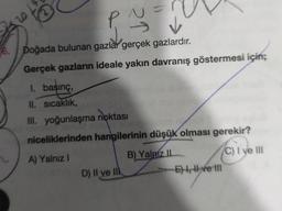 25 20
1. basınç,
II. sıcaklık,
III. yoğunlaşma
P^
2↑
6. Doğada bulunan gazlar gerçek gazlardır.
Gerçek gazların ideale yakın davranış göstermesi için;
noktası
niceliklerinden hangilerinin düşük olması gerekir?
A) Yalnız I
B) Yalniz II
C) I ve III
D) II ve II
E), ve III