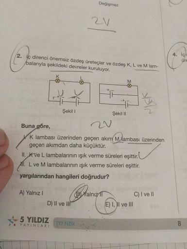 2. ic direnci önemsiz özdeş üreteçler ve özdeş K, L ve M lam-
balarıyla şekildeki devreler kuruluyor.
A) Yalnız I
K
Şekil I
5 YILDIZ
YAYINLARI
Değişmez
D) II ve III
2V
Buna göre,
K lambası üzerinden geçen akım M lambası üzerinden
geçen akımdan daha küçüktü