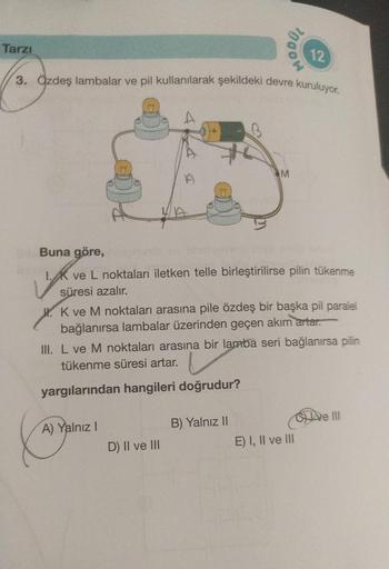 Tarzı
3. Özdeş lambalar ve pil kullanılarak şekildeki devre kuruluyor.
MODUL
3
A) Yalnız I
Buna göre,
ve L noktaları iletken telle birleştirilirse pilin tükenme
süresi azalır.
D) II ve III
M
K ve M noktaları arasına pile özdeş bir başka pil paralel
bağlanı