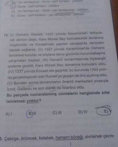 B Yer tamlayıcısı - Özne - zarf tümleci - yüklem
(c) Özne - zarf tümleci - yüklem
D) Yer tamlayıcısı - Özne - yer tamlayıcısı - yüklem
E) Özne - zarf tümleci - yer tamlayıcısı - yüklem
12. (1) Osmanlı Devleti, 1323 yılında Karamürsel'i fethede-
rek denize
