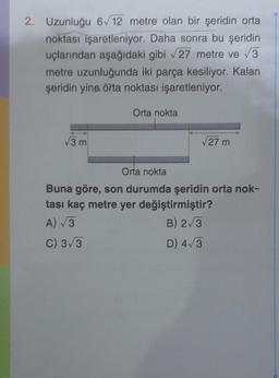 2. Uzunluğu 6√12 metre olan bir şeridin orta
noktası işaretleniyor. Daha sonra bu şeridin
uçlarından aşağıdaki gibi √27 metre ve √3
metre uzunluğunda iki parça kesiliyor. Kalan
şeridin yine orta noktası işaretleniyor.
√3 m
Orta nokta
√27 m
Orta nokta
Buna göre, son durumda şeridin orta nok-
tası kaç metre yer değiştirmiştir?
A) √3
B) 2√3
C) 3√3
D) 4√3