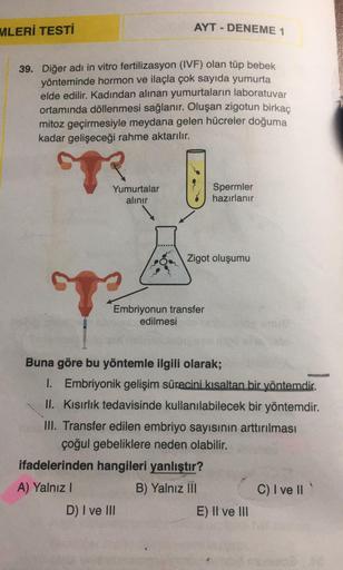 MLERİ TESTİ
39. Diğer adı in vitro fertilizasyon (IVF) olan tüp bebek
yönteminde hormon ve ilaçla çok sayıda yumurta
elde edilir. Kadından alınan yumurtaların laboratuvar
ortamında döllenmesi sağlanır. Oluşan zigotun birkaç
mitoz geçirmesiyle meydana gelen