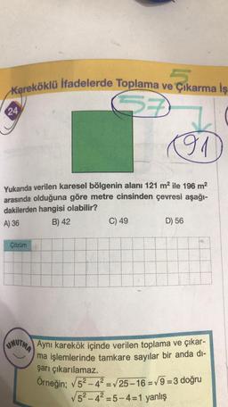 Kareköklü İfadelerde Toplama ve Çıkarma İş
24
01
Yukarıda verilen karesel bölgenin alanı 121 m² ile 196 m²
arasında olduğuna göre metre cinsinden çevresi aşağı-
dakilerden hangisi olabilir?
A) 36
B) 42
Çözüm
C) 49
H
D) 56
UNUTMA Aynı karekök içinde verilen toplama ve çıkar-
ma işlemlerinde tamkare sayılar bir anda di-
şarı çıkarılamaz.
Örneğin; √5²-4² = √25-16 =√9=3 doğru
√5²-4²-5-4-1 yanlış