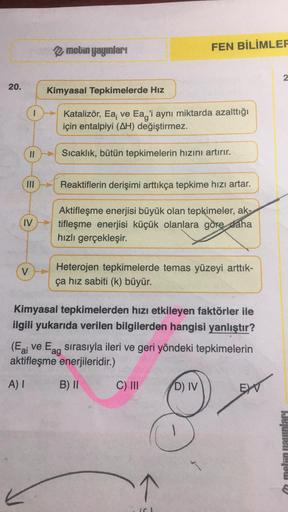 20.
IV
V
metin yayınları
Kimyasal Tepkimelerde Hız
Katalizör, Ea; ve Eag'i aynı miktarda azalttığı
için entalpiyi (AH) değiştirmez.
Sıcaklık, bütün tepkimelerin hızını artırır.
FEN BİLİMLER
Reaktiflerin derişimi arttıkça tepkime hızı artar.
Aktifleşme ener