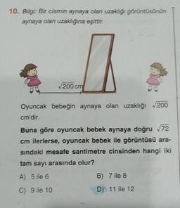 10. Bilgi: Bir cismin aynaya olan uzaklığı görüntüsünün
aynaya olan uzaklığına eşittir.
200 cm
Oyuncak bebeğin aynaya olan uzaklığı 200
cm'dir.
Buna göre oyuncak bebek aynaya doğru √72
cm ilerlerse, oyuncak bebek ile görüntüsü ara-
sındaki mesafe santimetre cinsinden hangi iki
tam sayı arasında olur?
A) 5 ile 6
C) 9 ile 10
B) 7 ile 8
D) 11 ile 12