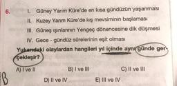 6.
B
I. Güney Yarım Küre'de en kısa gündüzün yaşanması
II. Kuzey Yarım Küre'de kış mevsiminin başlaması
III. Güneş ışınlarının Yengeç dönencesine dik düşmesi
IV. Gece-gündüz sürelerinin eşit olması
Yukarıdaki olaylardan hangileri yıl içinde aynı günde ger
çekleşir?
A) I ve II
D) II ve IV
B) I ve III
E) III ve IV
C) II ve III
CPCM46 40