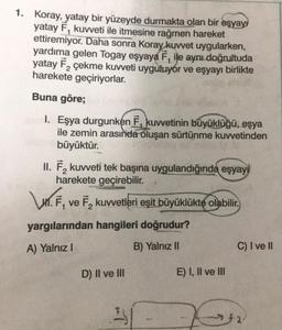 1. Koray, yatay bir yüzeyde durmakta olan bir eşyayı
yatay F, kuvveti ile itmesine rağmen hareket
ettiremiyor. Daha sonra Koray kuvvet uygularken,
yardıma gelen Togay eşyaya F, ile aynı doğrultuda
yatay F₂ çekme kuvveti uyguluyor ve eşyayı birlikte
harekete geçiriyorlar.
Buna göre;
sal. Eşya durgunken F, kuvvetinin büyüklüğü, eşya
ile zemin arasında oluşan sürtünme kuvvetinden
büyüktür.
II. F₂ kuvveti tek başına uygulandığında eşyayı
harekete geçirebilir.
\n. F,
yargılarından hangileri doğrudur?
A) Yalnız I
B) Yalnız II
s
ve F, kuvvetleri eşit büyüklükte olabilir.
D) II ve III
T
E) I, II ve III
C) I ve II
552