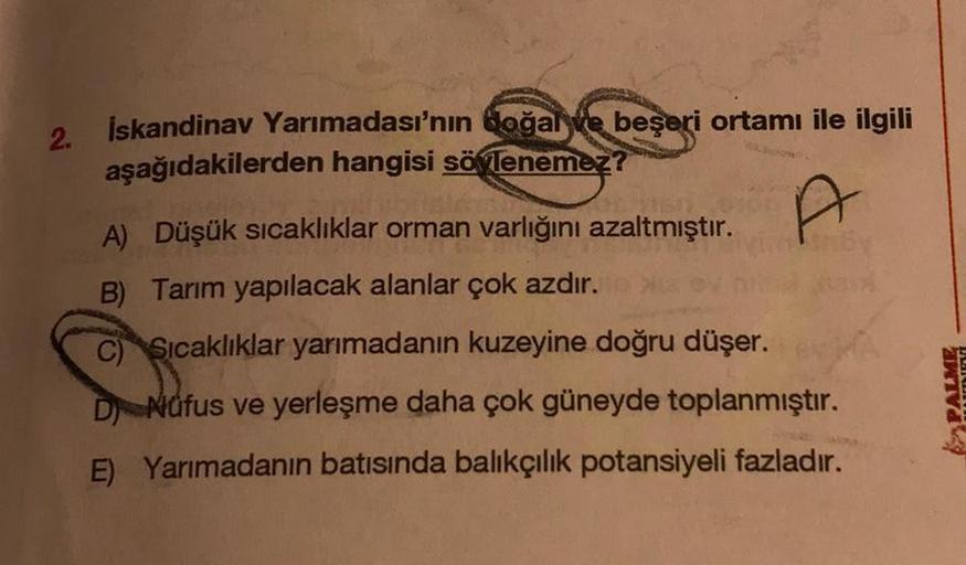 2.
İskandinav Yarımadası'nın doğal ve beşeri ortamı ile ilgili
aşağıdakilerden hangisi söylenemez?
A
A) Düşük sıcaklıklar orman varlığını azaltmıştır.
B) Tarım yapılacak alanlar çok azdır.
C) Sıcaklıklar yarımadanın kuzeyine doğru düşer.
D Núfus ve yerleşm