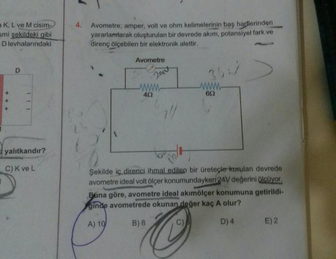 a K, L ve M cisim-
smi şekildeki gibi
D levhalarındaki
D
yalıtkandır?
C) K ve L
4. Avometre; amper, volt ve ohm kelimelerinin baş harflerinden
yararlamlarak oluşturulan bir devrede akım, potansiyel fark ve
direnç ölçebilen bir elektronik alettir.
Avometre