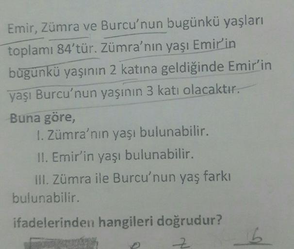 Emir, Zümra ve Burcu'nun bugünkü yaşları
toplamı 84'tür. Zümra'nın yaşı Emir'in
bugünkü yaşının 2 katına geldiğinde Emir'in
yaşı Burcu'nun yaşının 3 katı olacaktır.
Buna göre,
1. Zümra'nın yaşı bulunabilir.
II. Emir'in yaşı bulunabilir.
III. Zümra ile Burc