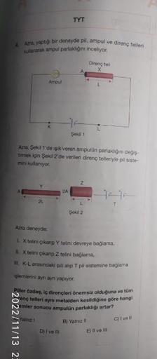 4. Azra, yaptığı bir deneyde pil, ampul ve direnç telleri
kullanarak ampul parlaklığını inceliyor.
Ampul
2L
K
2022/11/13 2:
TYT
Azra, Şekil 1'de işık veren ampulün parlaklığını değiş-
tirmek için Şekil 2'de verilen direnç telleriyle pil siste-
mini kullanı