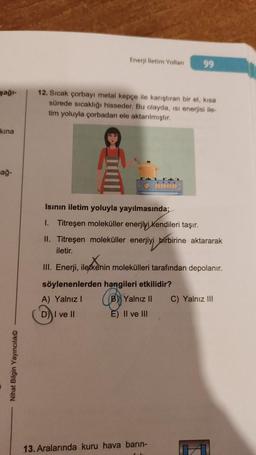 şağı-
kina
ağ-
Nihat Bilgin Yayıncılık
Enerji lletim Yollan
12. Sıcak çorbayı metal kepçe ile karıştıran bir el, kisa
sürede sıcaklığı hisseder. Bu olayda, isi enerjisi ile-
tim yoluyla çorbadan ele aktarılmıştır.
Isının iletim yoluyla yayılmasında;
1. Titreşen moleküller enerjiyi Kendileri taşır.
99
II. Titreşen moleküller enerjiyi birbirine aktararak
iletir.
III. Enerji, iletkenin molekülleri tarafından depolanır.
söylenenlerden hangileri etkilidir?
A) Yalnız I
(B) Yalnız II
D) I ve II
E) II ve III
13. Aralarında kuru hava barın-
C) Yalnız III