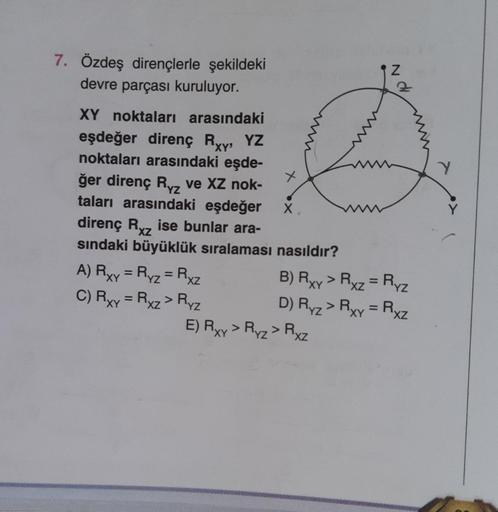 7. Özdeş dirençlerle şekildeki
devre parçası kuruluyor.
XY noktaları arasındaki
eşdeğer direnç Rxy, YZ
noktaları arasındaki eşde-
ğer direnç Rz ve XZ nok-
taları arasındaki eşdeğer
direnç Rxz ise bunlar ara-
sındaki büyüklük sıralaması nasıldır?
A) Rxy = R